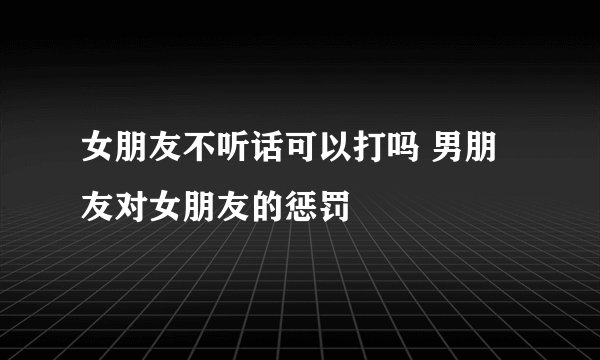 女朋友不听话可以打吗 男朋友对女朋友的惩罚