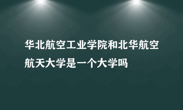 华北航空工业学院和北华航空航天大学是一个大学吗