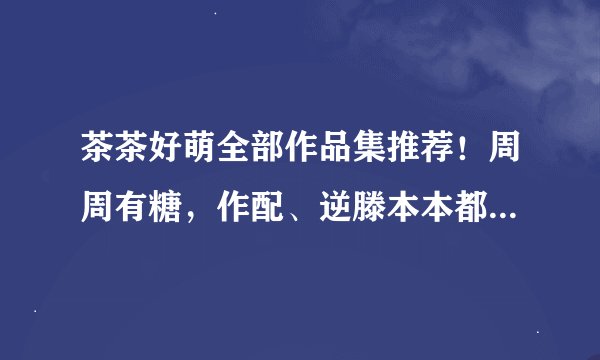 茶茶好萌全部作品集推荐！周周有糖，作配、逆滕本本都很香！！！