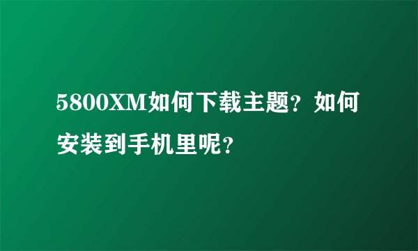 5800XM如何下载主题？如何安装到手机里呢？