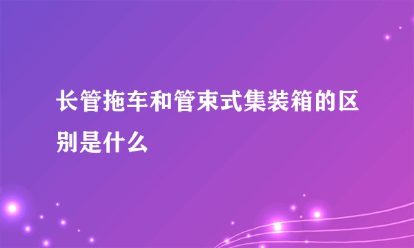 长管拖车和管束式集装箱的区别是什么
