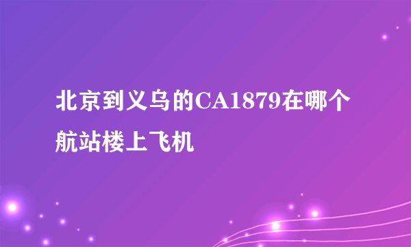 北京到义乌的CA1879在哪个航站楼上飞机