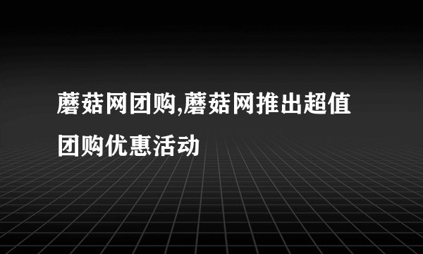 蘑菇网团购,蘑菇网推出超值团购优惠活动