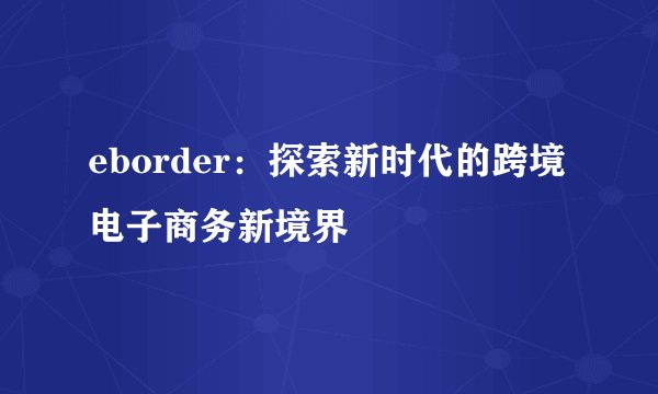 eborder：探索新时代的跨境电子商务新境界