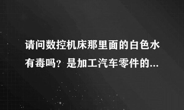 请问数控机床那里面的白色水有毒吗？是加工汽车零件的，主要装螺丝、卸装。然后放进切消液里面，马上又拿