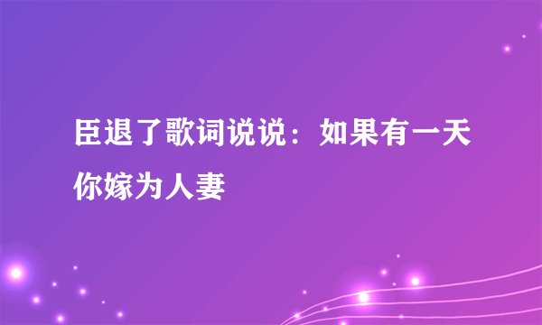臣退了歌词说说：如果有一天你嫁为人妻