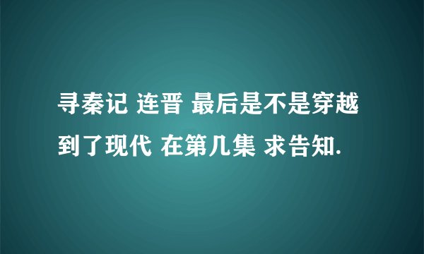 寻秦记 连晋 最后是不是穿越到了现代 在第几集 求告知.