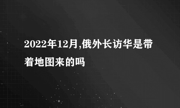 2022年12月,俄外长访华是带着地图来的吗