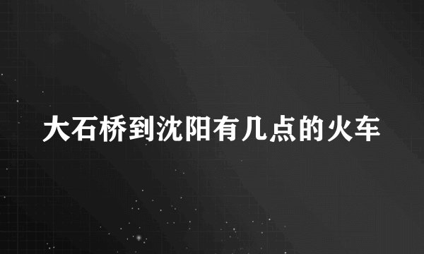 大石桥到沈阳有几点的火车