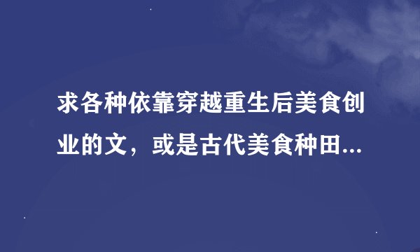 求各种依靠穿越重生后美食创业的文，或是古代美食种田文，异世靠美食成就的文
