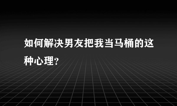 如何解决男友把我当马桶的这种心理？