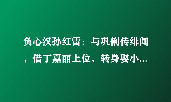 负心汉孙红雷：与巩俐传绯闻，借丁嘉丽上位，转身娶小15岁美女