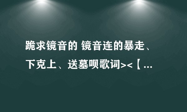 跪求镜音的 镜音连的暴走、下克上、送墓呗歌词><【要LRC的