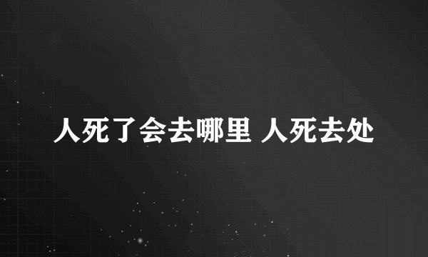 人死了会去哪里 人死去处