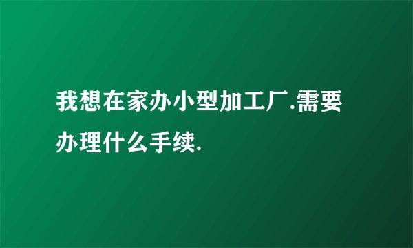 我想在家办小型加工厂.需要办理什么手续.