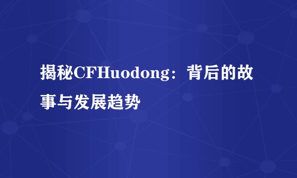 揭秘CFHuodong：背后的故事与发展趋势