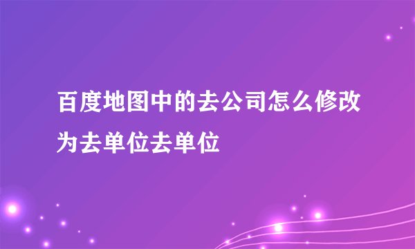 百度地图中的去公司怎么修改为去单位去单位