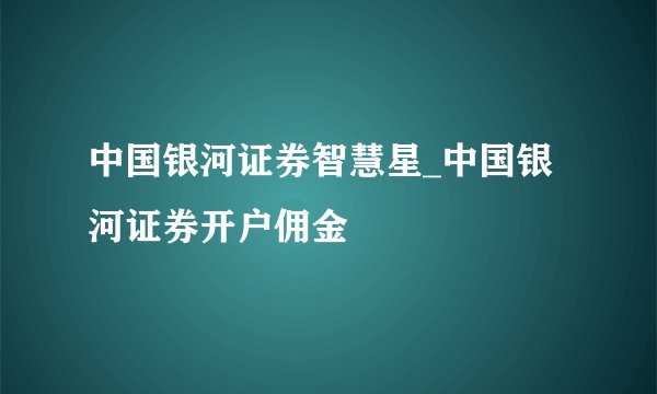 中国银河证券智慧星_中国银河证券开户佣金