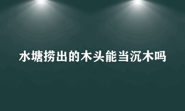水塘捞出的木头能当沉木吗