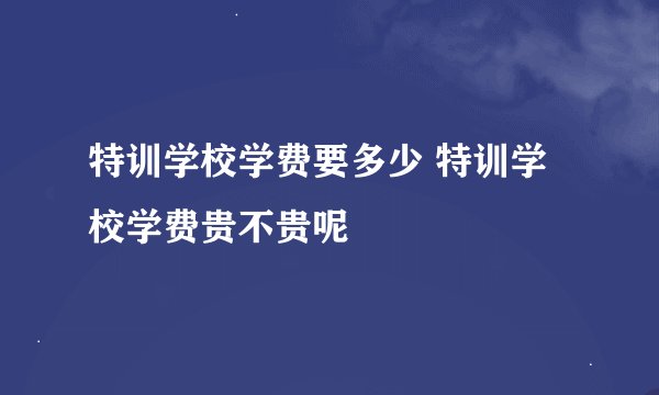 特训学校学费要多少 特训学校学费贵不贵呢