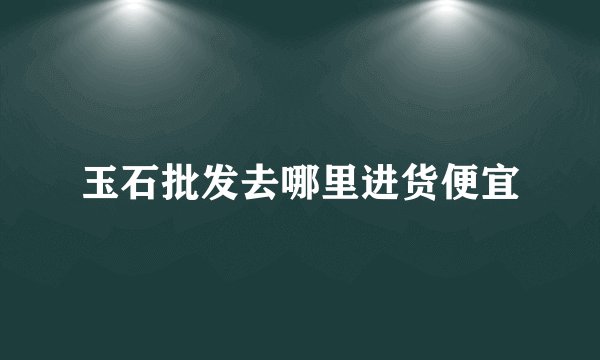 玉石批发去哪里进货便宜
