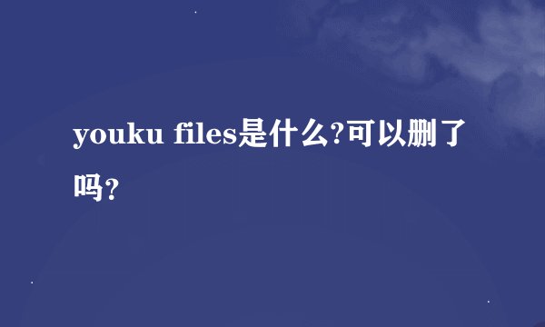 youku files是什么?可以删了吗？