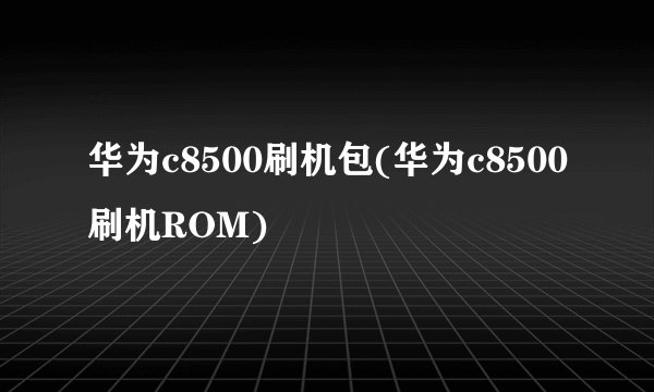 华为c8500刷机包(华为c8500刷机ROM)