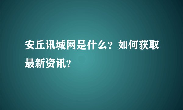 安丘讯城网是什么？如何获取最新资讯？