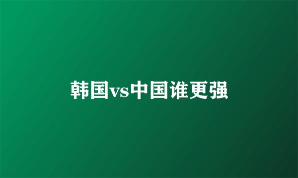韩国vs中国谁更强
