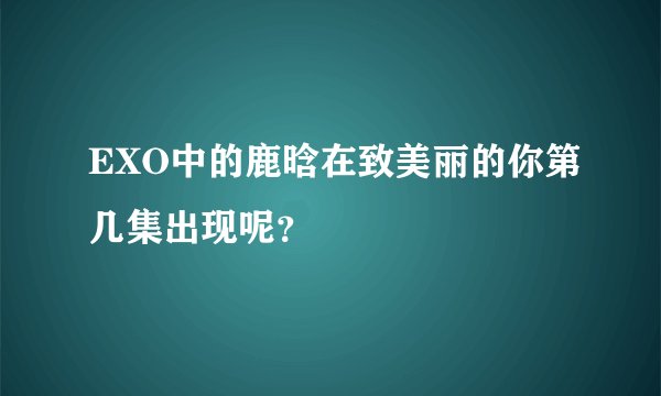 EXO中的鹿晗在致美丽的你第几集出现呢？