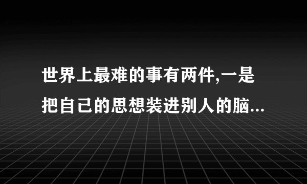 世界上最难的事有两件,一是把自己的思想装进别人的脑袋,二是把别人的...