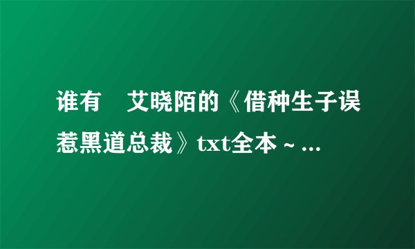 谁有✊艾晓陌的《借种生子误惹黑道总裁》txt全本～～能传给我嘛！谢谢啦💟