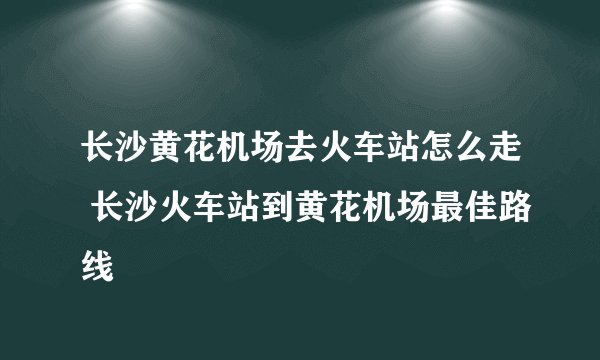 长沙黄花机场去火车站怎么走 长沙火车站到黄花机场最佳路线