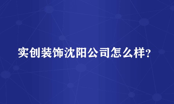 实创装饰沈阳公司怎么样？