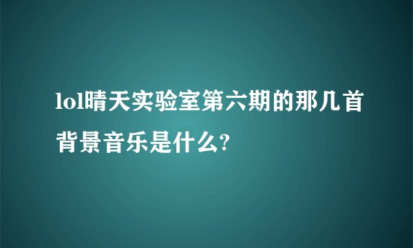 lol晴天实验室第六期的那几首背景音乐是什么?