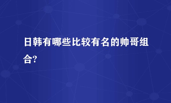 日韩有哪些比较有名的帅哥组合?