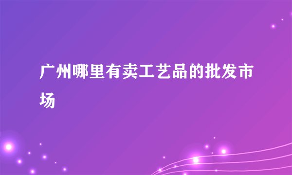 广州哪里有卖工艺品的批发市场