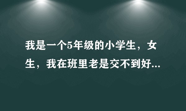 我是一个5年级的小学生，女生，我在班里老是交不到好朋友。我一年级时交了一个朋友，三年级就不和我玩了