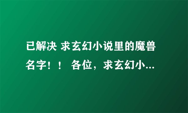 已解决 求玄幻小说里的魔兽名字！！ 各位，求玄幻小说里魔兽的名字啊～最好是原创