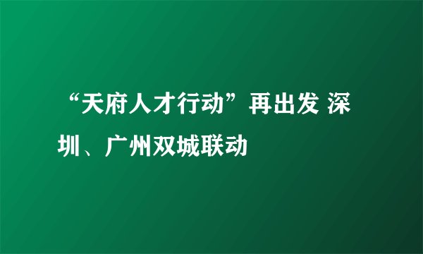 “天府人才行动”再出发 深圳、广州双城联动