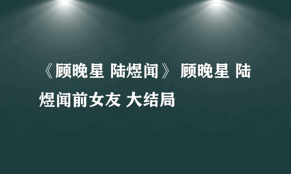《顾晚星 陆煜闻》 顾晚星 陆煜闻前女友 大结局