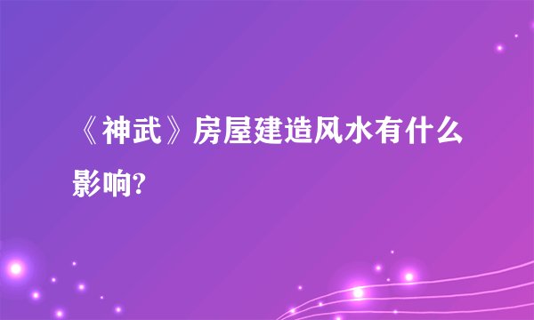 《神武》房屋建造风水有什么影响?