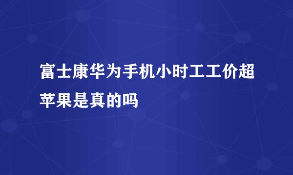富士康华为手机小时工工价超苹果是真的吗