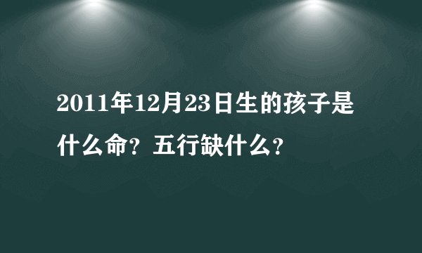 2011年12月23日生的孩子是什么命？五行缺什么？