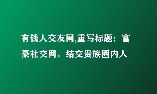有钱人交友网,重写标题：富豪社交网，结交贵族圈内人