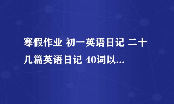 寒假作业 初一英语日记 二十几篇英语日记 40词以下 不要太多 也不要太少 必须是初一年级的水平