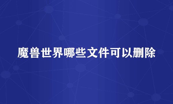 魔兽世界哪些文件可以删除