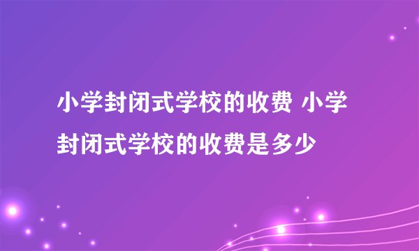小学封闭式学校的收费 小学封闭式学校的收费是多少
