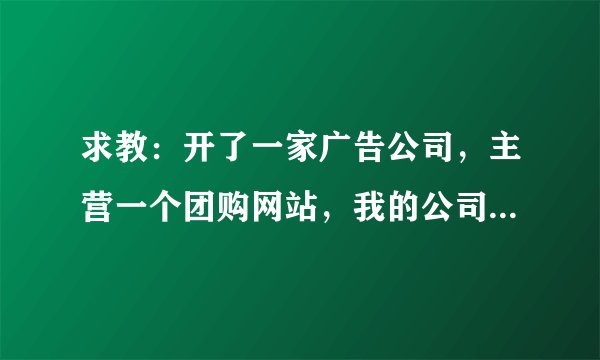 求教：开了一家广告公司，主营一个团购网站，我的公司的纳税问题。