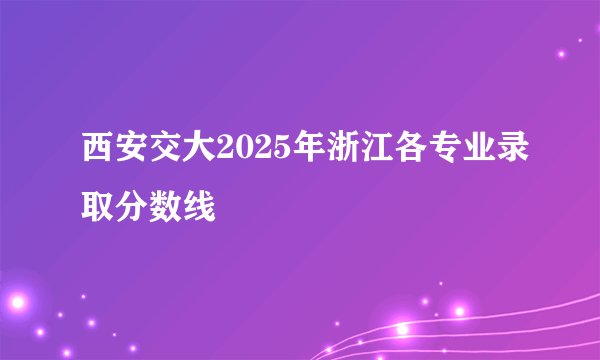 西安交大2025年浙江各专业录取分数线